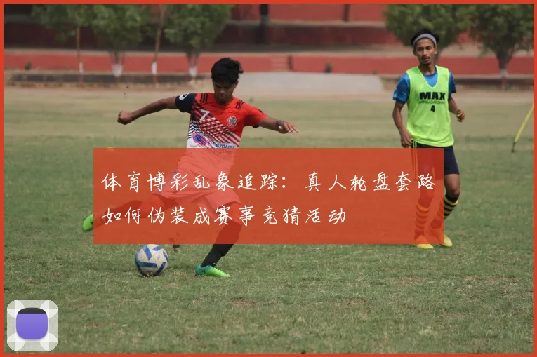 体育博彩乱象追踪:真人轮盘套路如何伪装成赛事竞猜活动